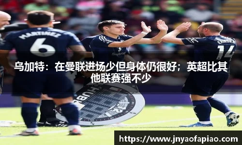 乌加特：在曼联进场少但身体仍很好；英超比其他联赛强不少